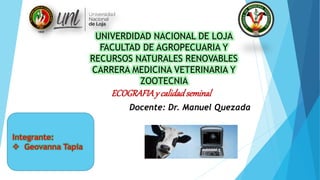 UNIVERDIDAD NACIONAL DE LOJA
FACULTAD DE AGROPECUARIA Y
RECURSOS NATURALES RENOVABLES
CARRERA MEDICINA VETERINARIA Y
ZOOTECNIA
ECOGRAFIAy calidadseminal
Docente: Dr. Manuel Quezada
Integrante:
 Geovanna Tapia
 