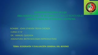 NOMBRE : JOHN STHEVEN TROYA CHCAIZA
CURSO: 9 “A”
DR. : MANUEL QUEZADA
ASIGNATURA: BIOTECNOLOGIAS REPRODUCTIVAS
TEMA: ECOGRAFÍA Y EVALUACIÓN SEMINAL DEL BOVINO
UNIVERSIDADNACIONAL DE LOJA
ÁREA AGROPECUARIAY DE RECURSOS NATURALES RENOVABLES
CARRERADE MEDICINAVETERINARIAY ZOOTECNIA
 