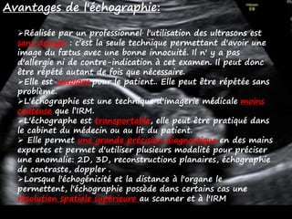 Avantages de l'échographie:
Réalisée par un professionnel, l'utilisation des ultrasons est
sans danger : c'est la seule technique permettant d'avoir une
image du fœtus avec une bonne innocuité. Il n' y a pas
d'allergie ni de contre-indication à cet examen. Il peut donc
être répété autant de fois que nécessaire.
Elle est indolore pour le patient.. Elle peut être répétée sans
problème.
L'échographie est une technique d'imagerie médicale moins
coûteuse que l’IRM.
L'échographe est transportable, elle peut être pratiqué dans
le cabinet du médecin ou au lit du patient.
 Elle permet une grande précision diagnostique en des mains
expertes et permet d'utiliser plusieurs modalité pour préciser
une anomalie: 2D, 3D, reconstructions planaires, échographie
de contraste, doppler .
Lorsque l'échogénicité et la distance à l'organe le
permettent, l'échographie possède dans certains cas une
résolution spatiale supérieure au scanner et à l'IRM
 