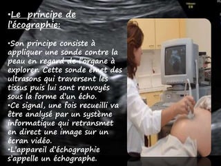•Le principe de
l’écographie:
•Son principe consiste à
appliquer une sonde contre la
peau en regard de l’organe à
explorer. Cette sonde émet des
ultrasons qui traversent les
tissus puis lui sont renvoyés
sous la forme d’un écho.
•Ce signal, une fois recueilli va
être analysé par un système
informatique qui retransmet
en direct une image sur un
écran vidéo.
•L’appareil d’échographie
s’appelle un échographe.
 