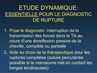 ETUDE DYNAMIQUE:
ESSENTIELLE POUR LE DIAGNOSTIC
DE RUPTURE
1. Pose le diagnostic: interruption de la
transmission des forces dans le TA au
cours d’une dorsiflexion passive de la
cheville, complète ou partielle
2. Aide au choix de la thérapeutique pour les
ruptures complètes (suture percutanée
possible si la manœuvre met en contact les
berges tendineuses)
 