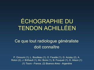 ÉCHOGRAPHIE DU
TENDON ACHILLÉEN
Ce que tout radiologue généraliste
doit connaître
P. Omoumi (1), L. Bouilleau (1), O. Favelle (1), G. Azulay (2), A.
Rolon (2), J. Brilhault (1), MJ. Borie (1), B. Fouquet (1), D. Alison (1)
(1) Tours - France, (2) Buenos Aires - Argentine
 