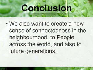 Conclusion
• We also want to create a new
  sense of connectedness in the
  neighbourhood, to People
  across the world, and also to
  future generations.
 