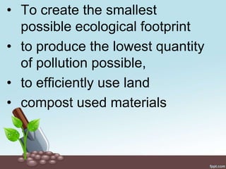 • To create the smallest
  possible ecological footprint
• to produce the lowest quantity
  of pollution possible,
• to efficiently use land
• compost used materials
 