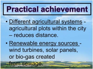 • Different agricultural systems -
  agricultural plots within the city
  – reduces distance.
• Renewable energy sources -
  wind turbines, solar panels,
  or bio-gas created
  from sewage.
 