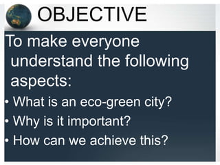 OBJECTIVE
To make everyone
 understand the following
 aspects:
• What is an eco-green city?
• Why is it important?
• How can we achieve this?
 