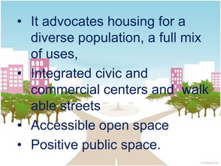 • It advocates housing for a
  diverse population, a full mix
  of uses,
• Integrated civic and
  commercial centers and walk
  able streets
• Accessible open space
• Positive public space.
 