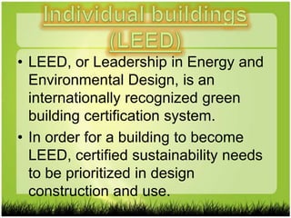 • LEED, or Leadership in Energy and
  Environmental Design, is an
  internationally recognized green
  building certification system.
• In order for a building to become
  LEED, certified sustainability needs
  to be prioritized in design
  construction and use.
 