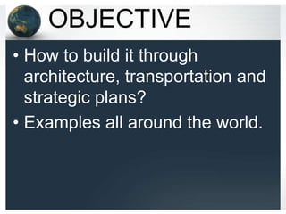 OBJECTIVE
• How to build it through
  architecture, transportation and
  strategic plans?
• Examples all around the world.
 