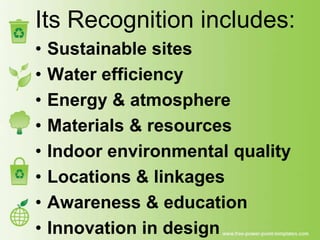 Its Recognition includes:
•   Sustainable sites
•   Water efficiency
•   Energy & atmosphere
•   Materials & resources
•   Indoor environmental quality
•   Locations & linkages
•   Awareness & education
•   Innovation in design
 