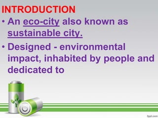 INTRODUCTION
• An eco-city also known as
  sustainable city.
• Designed - environmental
  impact, inhabited by people and
  dedicated to
 