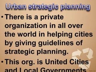 • There is a private
  organization in all over
  the world in helping cities
  by giving guidelines of
  strategic planning.
• This org. is United Cities
 