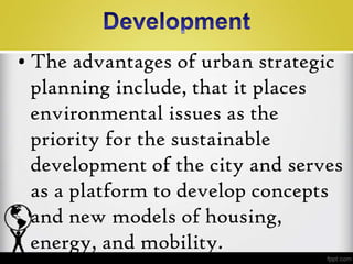 • The advantages of urban strategic
  planning include, that it places
  environmental issues as the
  priority for the sustainable
  development of the city and serves
  as a platform to develop concepts
  and new models of housing,
  energy, and mobility.
 