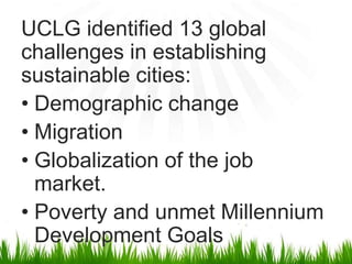 UCLG identified 13 global
challenges in establishing
sustainable cities:
• Demographic change
• Migration
• Globalization of the job
  market.
• Poverty and unmet Millennium
  Development Goals
 