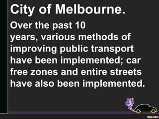 City of Melbourne.
Over the past 10
years, various methods of
improving public transport
have been implemented; car
free zones and entire streets
have also been implemented.
 