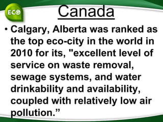 Canada
• Calgary, Alberta was ranked as
  the top eco-city in the world in
  2010 for its, "excellent level of
  service on waste removal,
  sewage systems, and water
  drinkability and availability,
  coupled with relatively low air
  pollution.”
 
