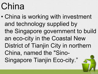 China
• China is working with investment
  and technology supplied by
  the Singapore government to build
  an eco-city in the Coastal New
  District of Tianjin City in northern
  China, named the "Sino-
  Singapore Tianjin Eco-city.”
 
