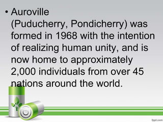 • Auroville
  (Puducherry, Pondicherry) was
  formed in 1968 with the intention
  of realizing human unity, and is
  now home to approximately
  2,000 individuals from over 45
  nations around the world.
 