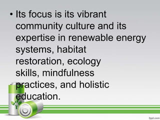 • Its focus is its vibrant
  community culture and its
  expertise in renewable energy
  systems, habitat
  restoration, ecology
  skills, mindfulness
  practices, and holistic
  education.
 