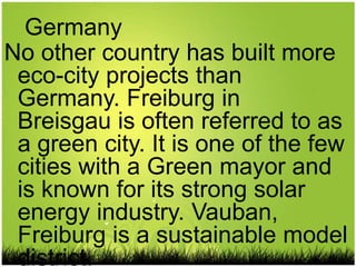 Germany
No other country has built more
 eco-city projects than
 Germany. Freiburg in
 Breisgau is often referred to as
 a green city. It is one of the few
 cities with a Green mayor and
 is known for its strong solar
 energy industry. Vauban,
 Freiburg is a sustainable model
 district.
 