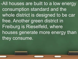 • All
    houses are built to a low energy
 consumption standard and the
 whole district is designed to be car
 free. Another green district in
 Freiburg is Rieselfeld, where
 houses generate more energy than
 they consume.
 