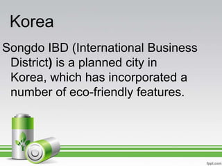 Korea
Songdo IBD (International Business
 District) is a planned city in
 Korea, which has incorporated a
 number of eco-friendly features.
 