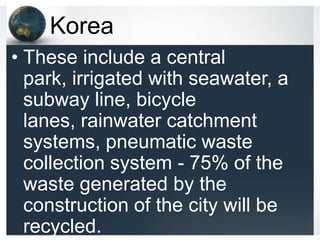 Korea
• These include a central
  park, irrigated with seawater, a
  subway line, bicycle
  lanes, rainwater catchment
  systems, pneumatic waste
  collection system - 75% of the
  waste generated by the
  construction of the city will be
  recycled.
 