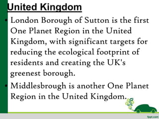 United Kingdom
• London Borough of Sutton is the first
  One Planet Region in the United
  Kingdom, with significant targets for
  reducing the ecological footprint of
  residents and creating the UK's
  greenest borough.
• Middlesbrough is another One Planet
  Region in the United Kingdom.
 