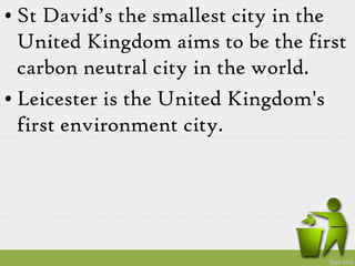 • St David’s the smallest city in the
  United Kingdom aims to be the first
  carbon neutral city in the world.
• Leicester is the United Kingdom's
  first environment city.
 