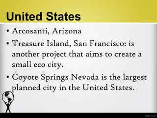 United States
• Arcosanti, Arizona
• Treasure Island, San Francisco: is
  another project that aims to create a
  small eco city.
• Coyote Springs Nevada is the largest
  planned city in the United States.
 