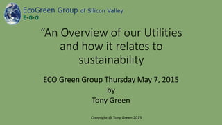 “An Overview of our Utilities
and how it relates to
sustainability
ECO Green Group Thursday May 7, 2015
by
Tony Green
Copyright @ Tony Green 2015
 