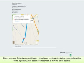Disponemos de 2 plantas especializadas , situadas en puntos estratégicos tanto industriales
como logísticos, para poder abastecer con el mínimo coste posible.
 