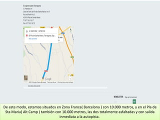 De este modo, estamos situados en Zona Franca( Barcelona ) con 10.000 metros, y en el Pla de
Sta Maria( Alt Camp ) también con 10.000 metros, las dos totalmente asfaltadas y con salida
inmediata a la autopista.
 