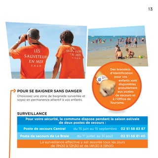 Des bracelets
d’identiﬁcation
pour vos
enfants sont
disponibles
gratuitement
aux postes
de secours et
à l’Office de
Tourisme.
SURVEILLANCE
Pour votre sécurité, la commune dispose pendant la saison estivale
de deux postes de secours :
Poste de secours Central du 15 juin au 15 septembre 02 51 58 83 87
Poste de secours de La Braie du 1er
juillet au 31 août 02 51 59 61 40
La surveillance effective y est assurée tous les jours
de 11h00 à 12h30 et de 14h30 à 19h00.
13
POUR SE BAIGNER SANS DANGER
Choisissez une zone de baignade surveillée et
soyez en permanence attentif à vos enfants.
 
