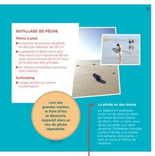 15
La pêche en eau douce
est également pratiquée
toute l’année dans les étiers
du marais de Notre Dame
de Monts. Pour ce faire, vous
devez posséder une carte
de pêche. Différentes formules
(carte à l’année, à la journée,
à la semaine, découverte…)
sont en vente à l’Office de
Tourisme.
OUTILLAGE DE PÊCHE
Pêche à pied
le manche du couteau de pêche
ne doit pas dépasser les 30 cm
la grapette (3 dents maxi) doit
être munie d’un manche de 80 cm
maxi, d’une fourche de 10 cm maxi
et ne doit pas être grillagée
les râteaux et raclettes à pignons
sont interdits
Surfcasting
l’usage de ﬁlet est soumis
à autorisation
Lors des
grandes marées,
le Pont d’Yeu
se découvre.
Apparaît alors un
lieu de pêche
légendaire.
 