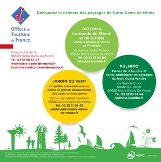 6 rue de La Barre
85690 Notre Dame de Monts
Tél. 02 51 58 84 97
www.notre-dame-de-monts.fr
tourisme@notre-dame-de-monts.fr
Conception et réalisation : ponctuation, www.ponctuation.fr • Impression : Imprimerie Rochelaise.
Crédits photos : Florian Péroud, CdC Océan Marais de Monts et Michel Martin.
Document imprimé sur papier certiﬁé PEFC. Ce produit est issu de forêts gérées durablement et de sources contrôlées.
Découvrez la richesse des paysages de Notre Dame de Monts
BIOTOPIA
Le monde du littoral
et de la forêt
Venez explorer le visible
et l’invisible
50 avenue Abbé Thibaud
85690 Notre Dame de Monts
Tél. 02 51 93 84 84
biotopia@omdm.fr
JARDIN DU VENT
Un jardin extraordinaire où
petits et grands découvriront
des vents en tout genre
29 bis rue Gilbert Cesbron
85690 Notre Dame De Monts
Tél. 02 28 11 26 43
jardin.vent@notre-dame-
de-monts.fr
KULMINO
Prenez de la hauteur et
venez contempler les paysages
du Nord Ouest Vendée
La Grande Croix
Route du Perrier
85690 Notre Dame De Monts
Tél. 02 51 93 84 84
kulmino@omdm.fr
 