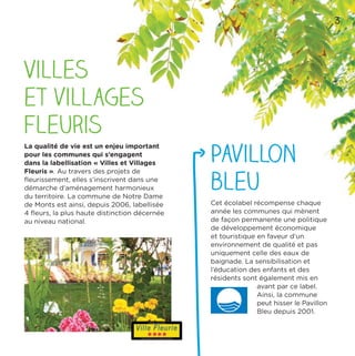 33
Villes
et villages
fleuris
La qualité de vie est un enjeu important
pour les communes qui s’engagent
dans la labellisation « Villes et Villages
Fleuris ». Au travers des projets de
ﬂeurissement, elles s’inscrivent dans une
démarche d’aménagement harmonieux
du territoire. La commune de Notre Dame
de Monts est ainsi, depuis 2006, labellisée
4 ﬂeurs, la plus haute distinction décernée
au niveau national.
Pavillon
bleu
Cet écolabel récompense chaque
année les communes qui mènent
de façon permanente une politique
de développement économique
et touristique en faveur d’un
environnement de qualité et pas
uniquement celle des eaux de
baignade. La sensibilisation et
l’éducation des enfants et des
résidents sont également mis en
avant par ce label.
Ainsi, la commune
peut hisser le Pavillon
Bleu depuis 2001.
3
 