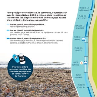 Plage
Centrale
Plage
du Mûrier
Pour protéger cette richesse, la commune, en partenariat
avec le réseau Natura 2000, a mis en place le nettoyage
raisonné de ses plages c’est-à-dire un nettoyage adapté
à leurs intérêts biologiques respectifs :
Sur les zones à enjeu biologique faible :
nettoyage mécanique toléré.
Sur les zones à enjeu biologique fort :
pas de nettoyage mécanique, mais nettoyage manuel des déchets
possible toute l’année.
Sur les zones à enjeu biologique très fort :
pas de nettoyage mécanique, nettoyage manuel des déchets
possible, excepté du 1er
avril au 31 août. Chiens interdits.
Plage de la
Parée Grolier
Plage du
Bois Soret
Plage de la
Renaudière
Plage de
la Braie
Plage des
Régates
Plage du
Pont d’Yeu
Pour nous aider à
préserver ce milieu, des
cendriers de plage sont
en vente à l’Office
de Tourisme
Pour nous aider à
 