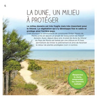 6
La dune, un milieu
à protéger
Le milieu dunaire est très fragile mais très important pour
le littoral. La végétation qui s’y développe ﬁxe le sable et
protège ainsi l’arrière-pays.
C’est pourquoi la communauté de communes Océan Marais de
Monts a mis en œuvre un projet de restauration du massif
dunaire. Aussi, depuis deux ans, le pied de dune du littoral
du Pays de Monts est balisé par une clôture en ﬁl lisse
permettant de limiter le piétinement et ainsi de favoriser
le retour de plantes protégées (voir ci-contre).
Respectez
la dune,
empruntez
les chemins
balisés
 