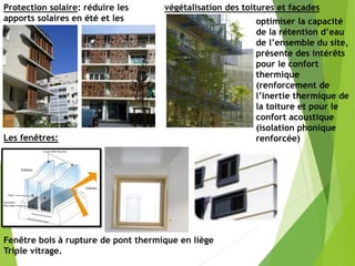 végétalisation des toitures et façades
Protection solaire: réduire les
apports solaires en été et les
favoriser en hiver
optimiser la capacité
de la rétention d’eau
de l’ensemble du site,
présente des intérêts
pour le confort
thermique
(renforcement de
l’inertie thermique de
la toiture et pour le
confort acoustique
(isolation phonique
renforcée)
Fenêtre bois à rupture de pont thermique en liège
Triple vitrage.
Les fenêtres:
 