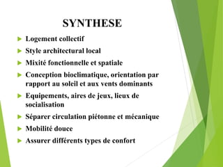 SYNTHESE
 Logement collectif
 Style architectural local
 Mixité fonctionnelle et spatiale
 Conception bioclimatique, orientation par
rapport au soleil et aux vents dominants
 Equipements, aires de jeux, lieux de
socialisation
 Séparer circulation piétonne et mécanique
 Mobilité douce
 Assurer différents types de confort
 