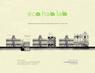 eco hab lab
               preparing communities to build green homes, one by one




eco hab lab                                                          Andrés A. Carter
Amount Requested: $150,000.00 USD                              andres@ecohablab.com
Period: February 2013 - June 2014                                      718-288-0670
 