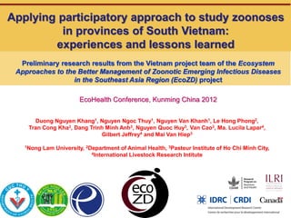 Applying participatory approach to study zoonoses
          in provinces of South Vietnam:
        experiences and lessons learned
  Preliminary research results from the Vietnam project team of the Ecosystem
 Approaches to the Better Management of Zoonotic Emerging Infectious Diseases
                  in the Southeast Asia Region (EcoZD) project

                        EcoHealth Conference, Kunming China 2012


      Duong Nguyen Khang1, Nguyen Ngoc Thuy1, Nguyen Van Khanh1, Le Hong Phong2,
    Tran Cong Kha3, Dang Trinh Minh Anh3, Nguyen Quoc Huy3, Van Cao3, Ma. Lucila Lapar4,
                             Gilbert Jeffrey4 and Mai Van Hiep3

   1Nong   Lam University, 2Department of Animal Health, 3Pasteur Institute of Ho Chi Minh City,
                             4International Livestock Research Intitute
 