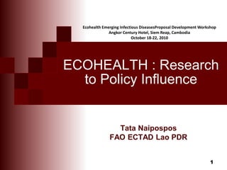 1
ECOHEALTH : Research
to Policy Influence
Tata Naipospos
FAO ECTAD Lao PDR
Ecohealth Emerging Infectious DiseasesProposal Development Workshop
Angkor Century Hotel, Siem Reap, Cambodia
October 18-22, 2010
 