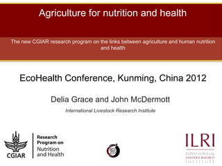 Agriculture for nutrition and health

The new CGIAR research program on the links between agriculture and human nutrition
                                  and health




   EcoHealth Conference, Kunming, China 2012

                Delia Grace and John McDermott
                      International Livestock Research Institute
 