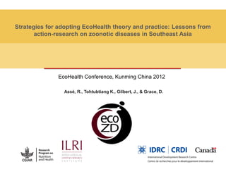 Strategies for adopting EcoHealth theory and practice: Lessons from
       action-research on zoonotic diseases in Southeast Asia




              EcoHealth Conference, Kunming China 2012

                Assé, R., Tohtubtiang K., Gilbert, J., & Grace, D.
 