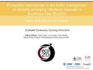 Ecosystem approaches to the better management
   of zoonotic emerging infectious diseases in
            Southeast Asia (EcoZD):
          Inputs, throughputs and outputs

           EcoHealth Conference, Kunming China 2012

          Jeffrey Gilbert, Fred Unger, Lucy Lapar, Purvi Mehta,
         Rainer Assé, Korapin Tohtubtiang and Delia Grace (ILRI)
 