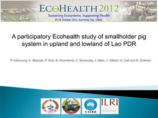 A participatory Ecohealth study of smallholder pig
    system in upland and lowland of Lao PDR

P. Inthavong, K. Blaszak, P. Durr, B. Khamlome, V. Somoulay, J. Allen, J. Gilbert, H. Holt and K. Graham
 
