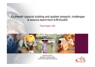 EcoHealth capacity building and applied research, challenges
& lessons learnt from ILRI EcoZD
Fred Unger, ILRI
Dec 08.12.2014
Bangkok, Pullman-Hotel
ComAcross Regional Workshop
 