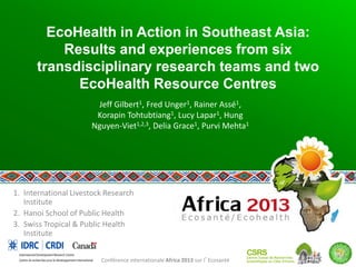 EcoHealth in Action in Southeast Asia:
Results and experiences from six
transdisciplinary research teams and two
EcoHealth Resource Centres
Jeff Gilbert1, Fred Unger1, Rainer Assé1,
Korapin Tohtubtiang1, Lucy Lapar1, Hung
Nguyen-Viet1,2,3, Delia Grace1, Purvi Mehta1

1. International Livestock Research
Institute
2. Hanoi School of Public Health
3. Swiss Tropical & Public Health
Institute
Conférence internationale Africa 2013 sur l’Ecosanté

 